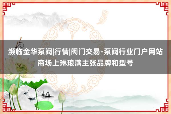 濒临金华泵阀|行情|阀门交易-泵阀行业门户网站商场上琳琅满主张品牌和型号